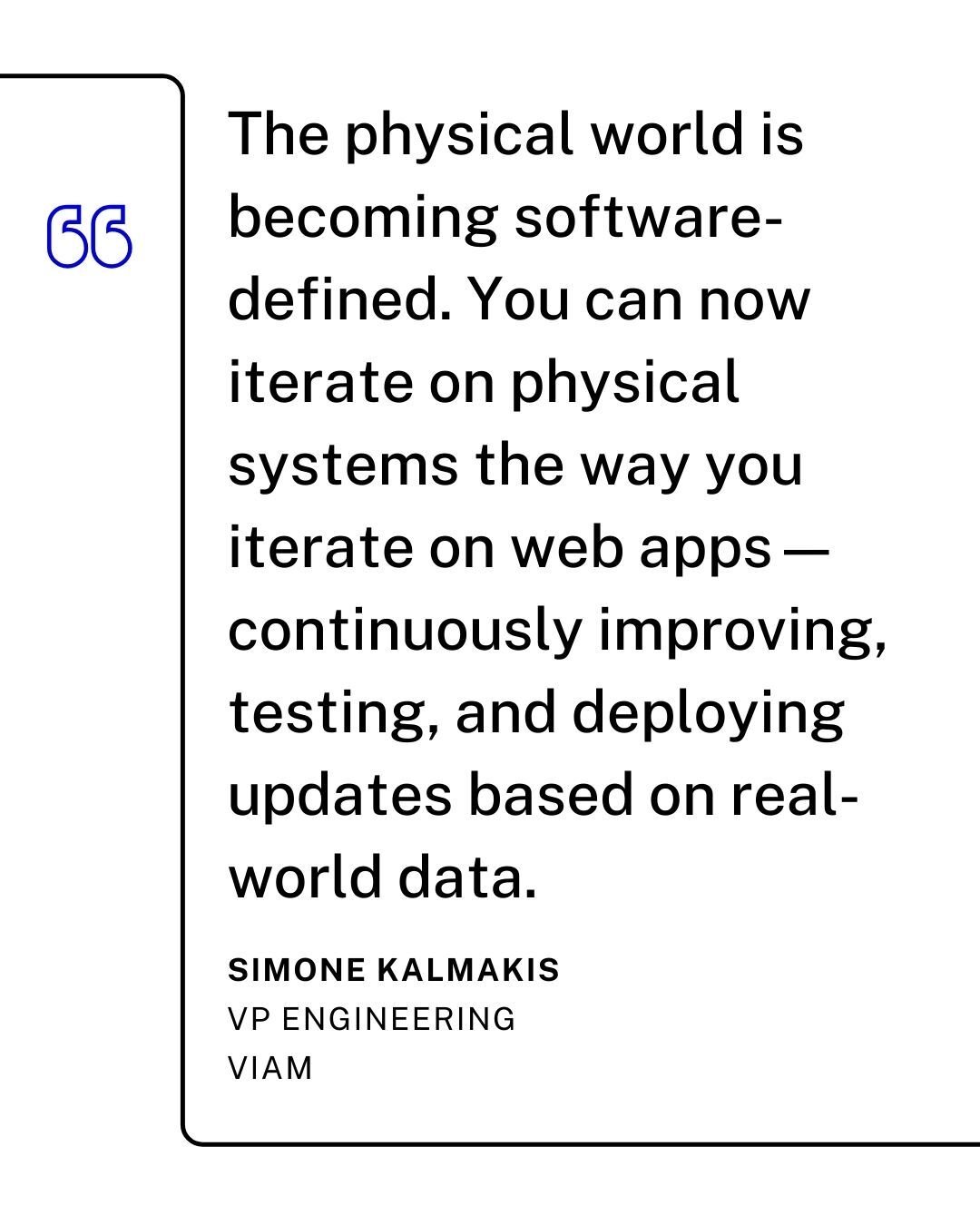 "The physical world is becoming software-defined. You can now iterate on physical systems the way you iterate on web apps - continuously improving, testing, and deploying updates based on real-world data." - Simone Kalmakis, VP Engineering at Viam