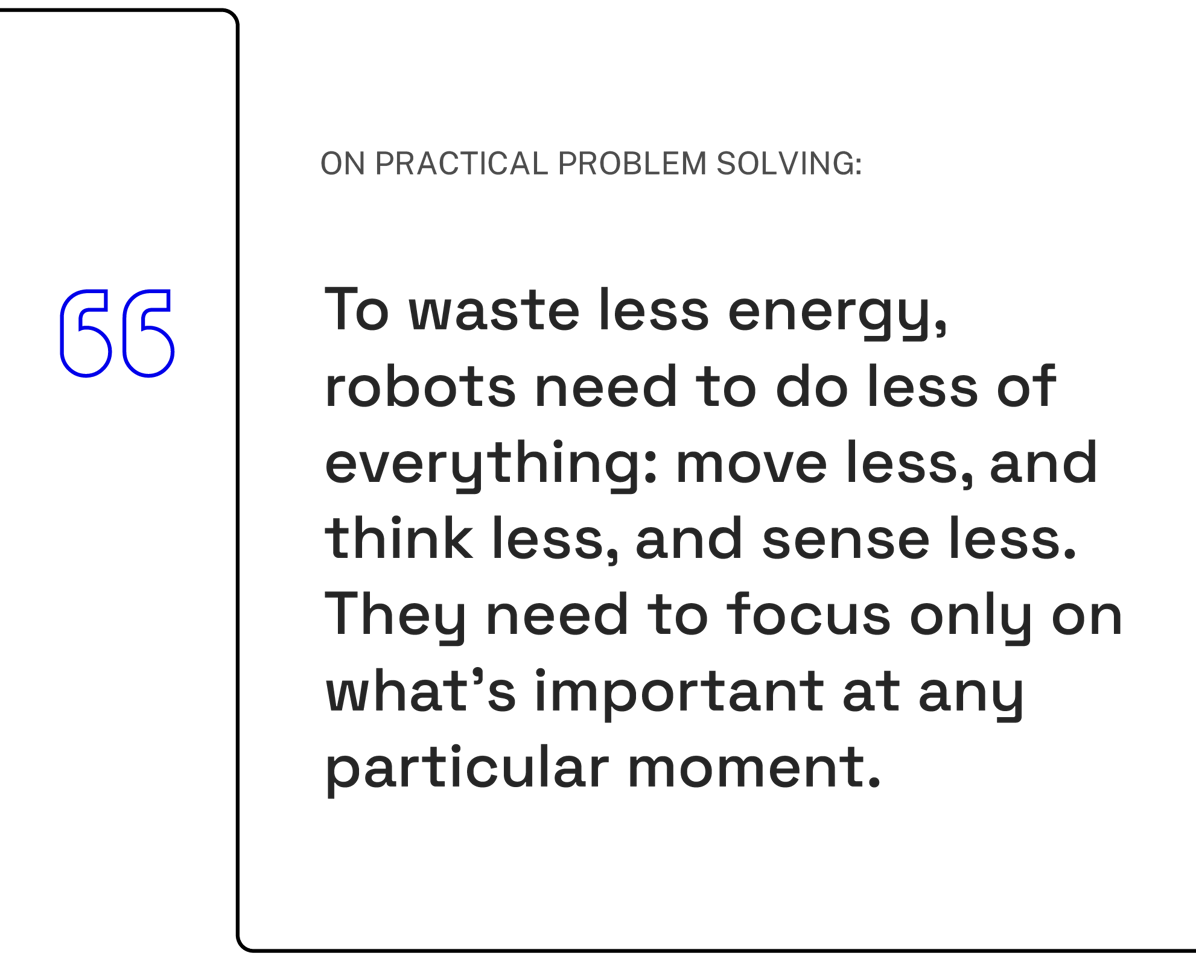 To waste less energy, robots need to do less of everything: move less, and think less, and sense less. They need to focus only on what's important at any particular moment.