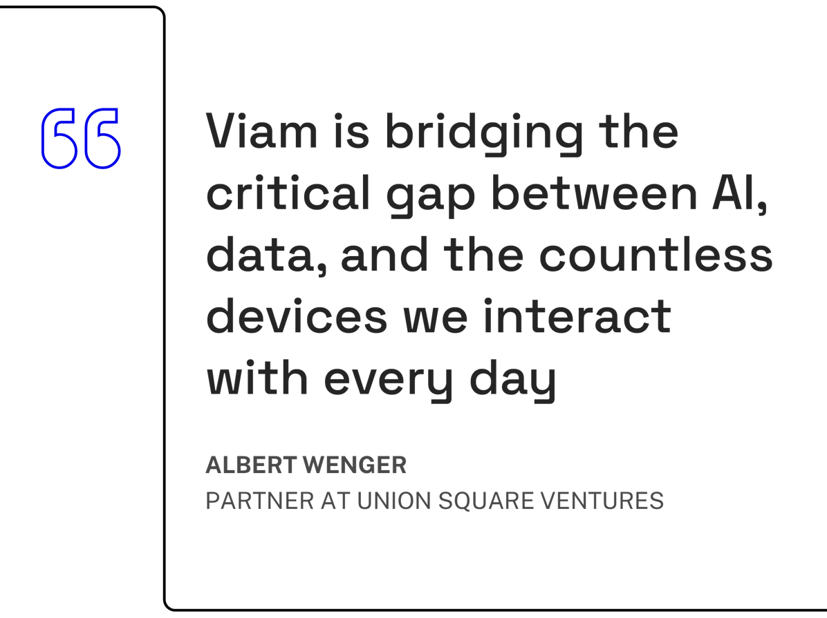 Viam is bridging the critical gap between AI< data, and the countless devices we interact with every day - Albert Wenger, Partner at Union Square Ventures