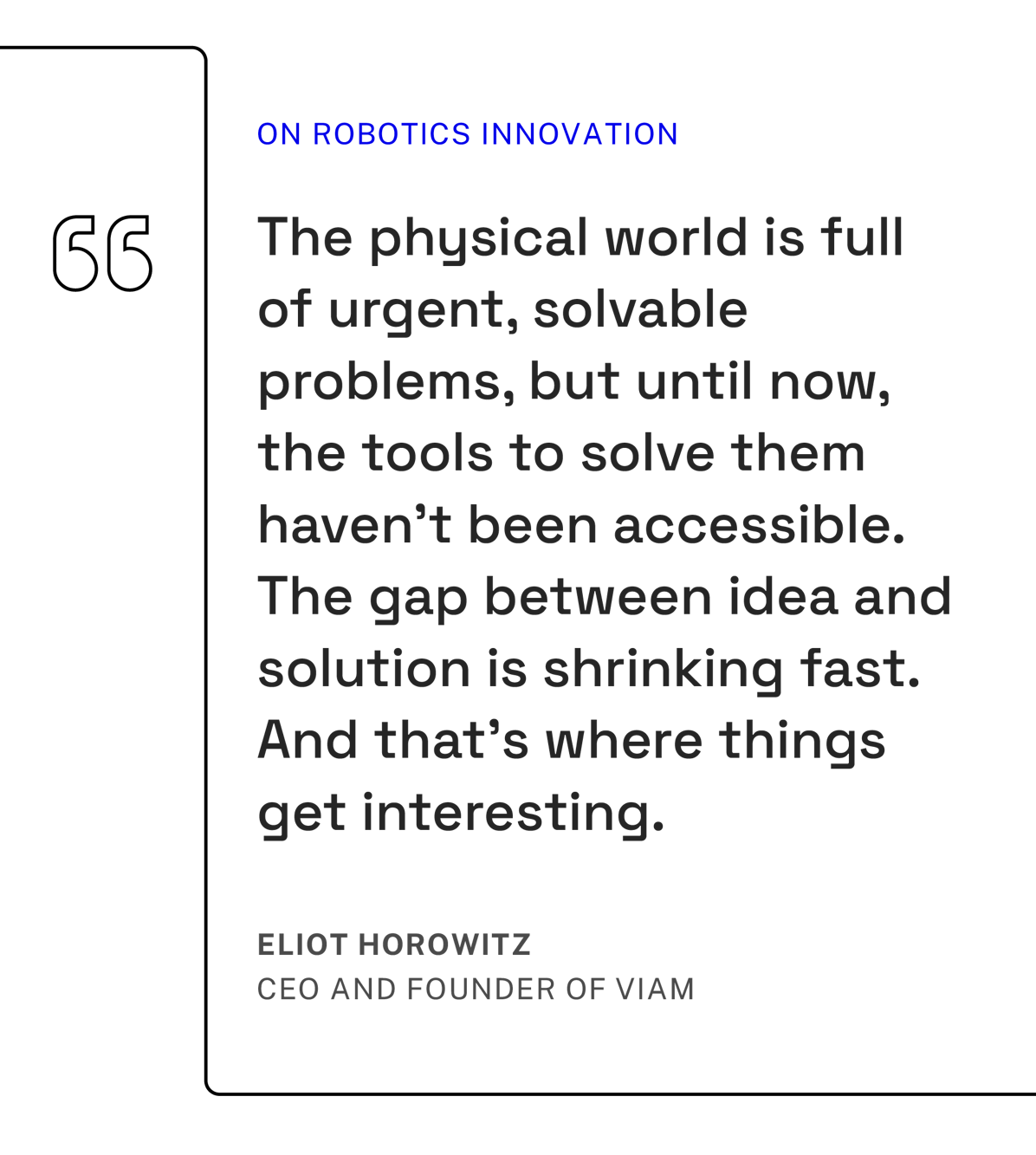 Quote from Eliot Horowitz, CEO and Founder of Viam, on robotics innovation" "The physical world is full of urgent, solvable problems, but until now, the tools to solve them haven't been accessible. The gap between idea and solution is shrinking fast. And that's where things get interesting."